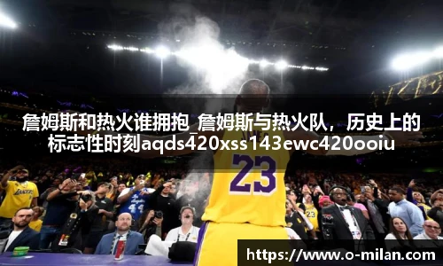詹姆斯和热火谁拥抱_詹姆斯与热火队，历史上的标志性时刻aqds420xss143ewc420ooiu143